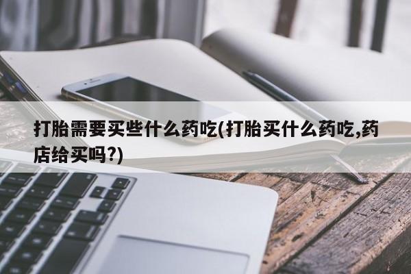 米非米索购买微信打胎需要买些什么药吃(打胎买什么药吃,药店给买吗?)