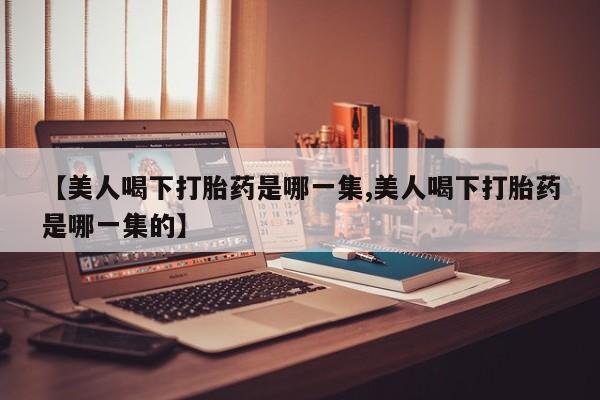 米非米索购买微信【美人喝下打胎药是哪一集,美人喝下打胎药是哪一集的】