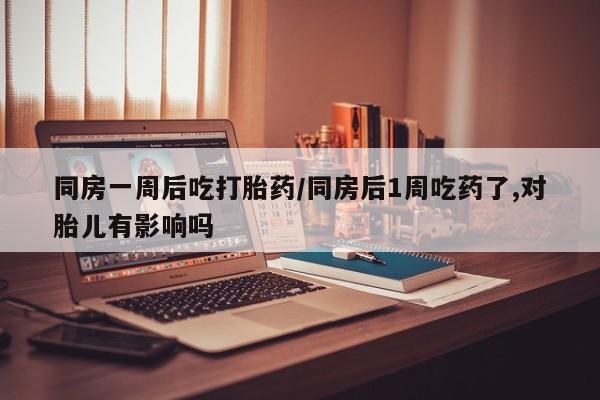 米非米索购买微信同房一周后吃打胎药/同房后1周吃药了,对胎儿有影响吗