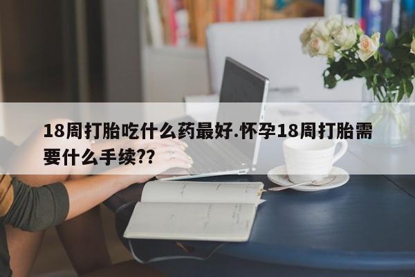 米非米索购买微信18周打胎吃什么药最好.怀孕18周打胎需要什么手续?？