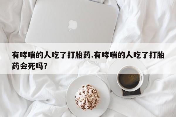 米非米索购买微信有哮喘的人吃了打胎药.有哮喘的人吃了打胎药会死吗？