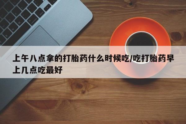 米非米索购买微信上午八点拿的打胎药什么时候吃/吃打胎药早上几点吃最好