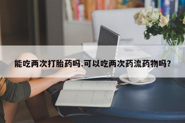 米非米索购买微信能吃两次打胎药吗.可以吃两次药流药物吗？