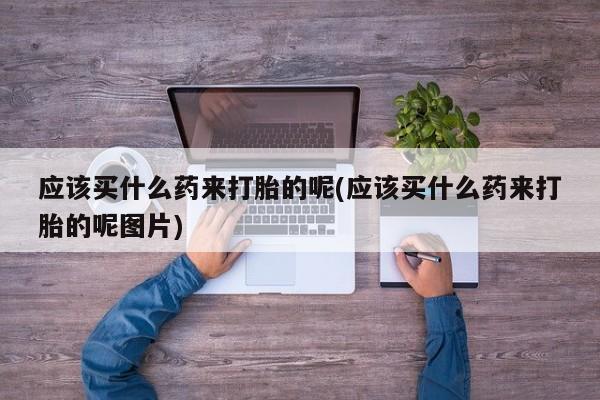 米非米索购买微信应该买什么药来打胎的呢(应该买什么药来打胎的呢图片)