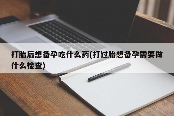 米非米索购买微信打胎后想备孕吃什么药(打过胎想备孕需要做什么检查)