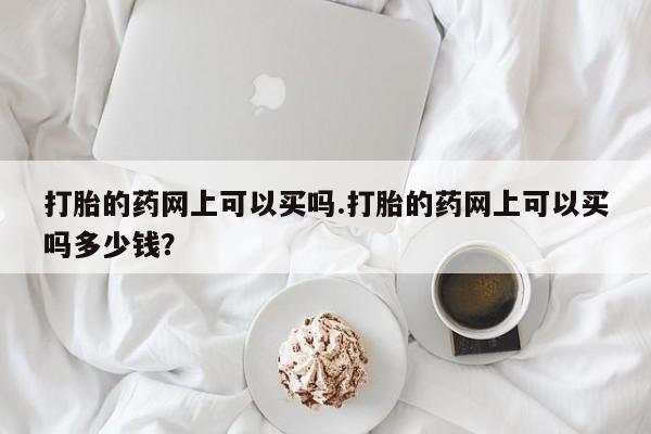 米非米索购买微信打胎的药网上可以买吗.打胎的药网上可以买吗多少钱？