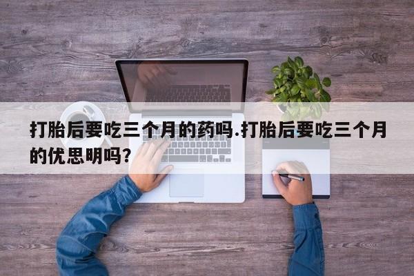 米非米索购买微信打胎后要吃三个月的药吗.打胎后要吃三个月的优思明吗？