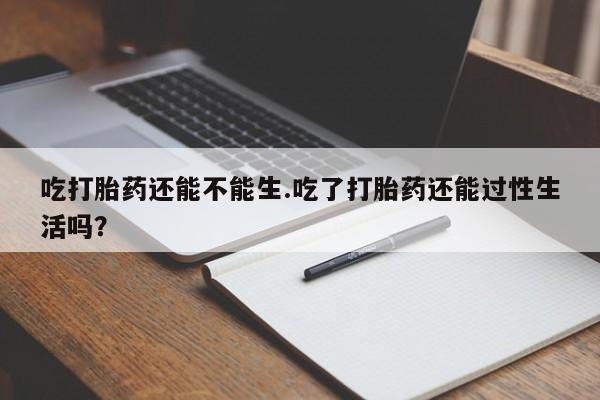 米非米索购买微信吃打胎药还能不能生.吃了打胎药还能过性生活吗？