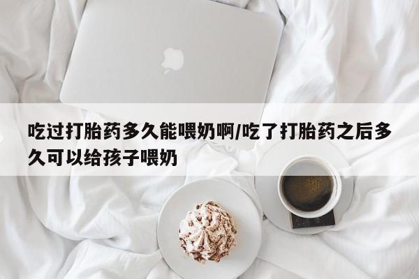 米非米索购买微信吃过打胎药多久能喂奶啊/吃了打胎药之后多久可以给孩子喂奶