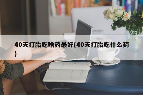 米非米索购买微信40天打胎吃啥药最好(40天打胎吃什么药)