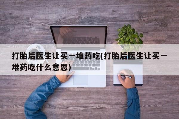 米非米索购买微信打胎后医生让买一堆药吃(打胎后医生让买一堆药吃什么意思)
