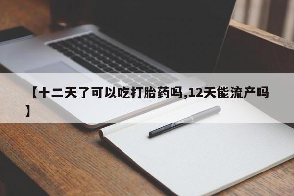 米非米索购买微信【十二天了可以吃打胎药吗,12天能流产吗】