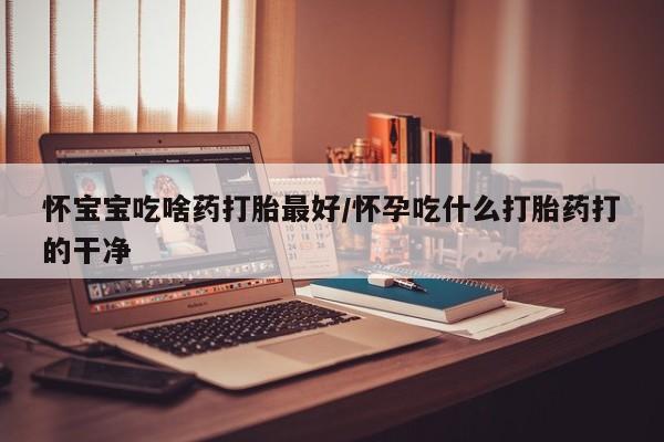米非米索购买微信怀宝宝吃啥药打胎最好/怀孕吃什么打胎药打的干净