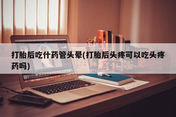 米非米索购买微信打胎后吃什药管头晕(打胎后头疼可以吃头疼药吗)