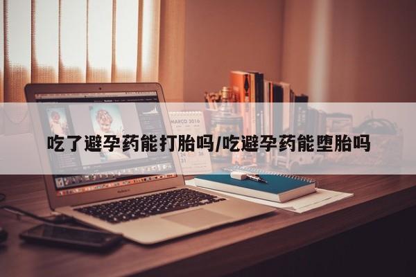 米非米索购买微信吃了避孕药能打胎吗/吃避孕药能堕胎吗