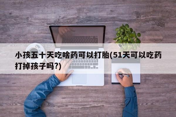 米非米索购买微信小孩五十天吃啥药可以打胎(51天可以吃药打掉孩子吗?)