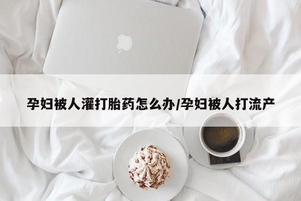米非米索购买微信孕妇被人灌打胎药怎么办/孕妇被人打流产