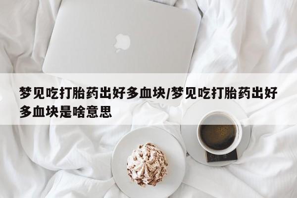 米非米索购买微信梦见吃打胎药出好多血块/梦见吃打胎药出好多血块是啥意思