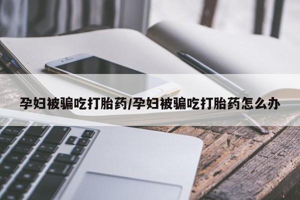 米非米索购买微信孕妇被骗吃打胎药/孕妇被骗吃打胎药怎么办