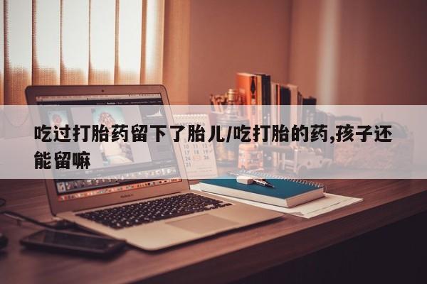 米非米索购买微信吃过打胎药留下了胎儿/吃打胎的药,孩子还能留嘛