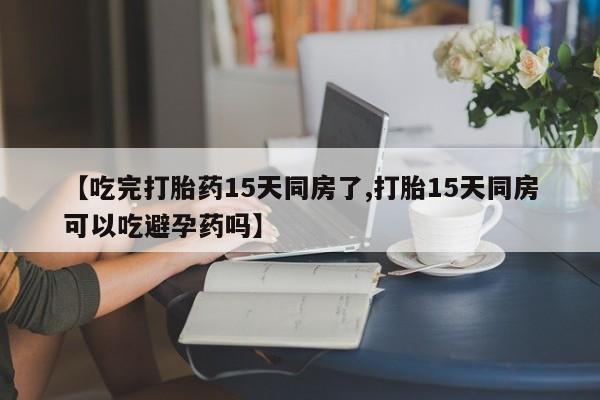 米非米索购买微信【吃完打胎药15天同房了,打胎15天同房可以吃避孕药吗】