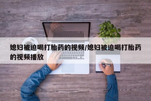 米非米索购买微信媳妇被迫喝打胎药的视频/媳妇被迫喝打胎药的视频播放