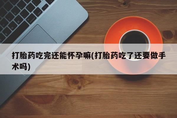 米非米索购买微信打胎药吃完还能怀孕嘛(打胎药吃了还要做手术吗)