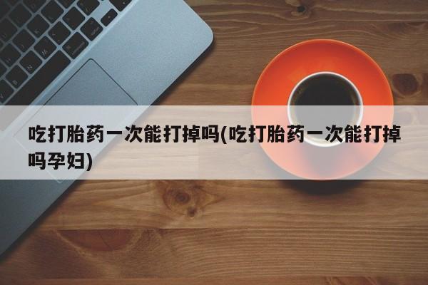 米非米索购买微信吃打胎药一次能打掉吗(吃打胎药一次能打掉吗孕妇)