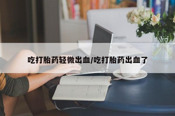 米非米索购买微信吃打胎药轻微出血/吃打胎药出血了