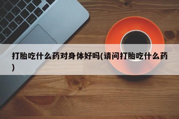 米非米索购买微信打胎吃什么药对身体好吗(请问打胎吃什么药)