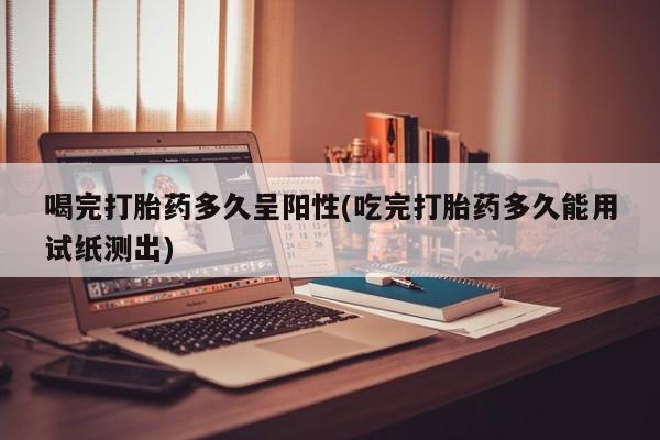 米非米索购买微信喝完打胎药多久呈阳性(吃完打胎药多久能用试纸测出)