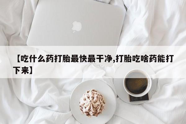 米非米索购买微信【吃什么药打胎最快最干净,打胎吃啥药能打下来】