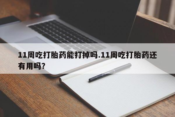 米非米索购买微信11周吃打胎药能打掉吗.11周吃打胎药还有用吗？