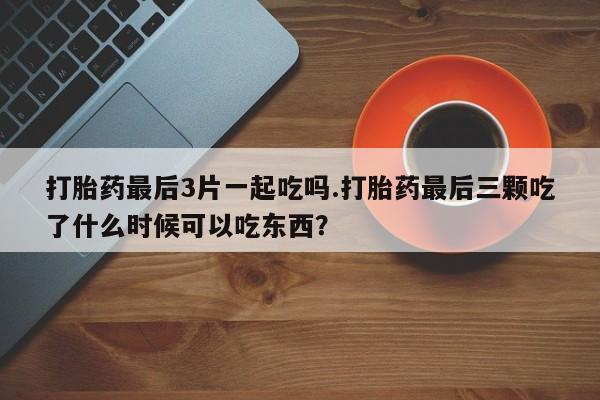 米非米索购买微信打胎药最后3片一起吃吗.打胎药最后三颗吃了什么时候可以吃东西？