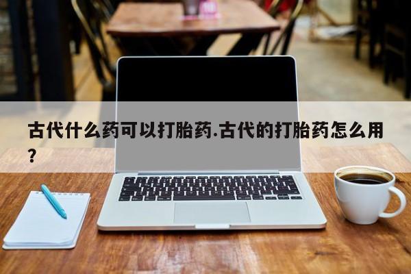 米非米索购买微信古代什么药可以打胎药.古代的打胎药怎么用？