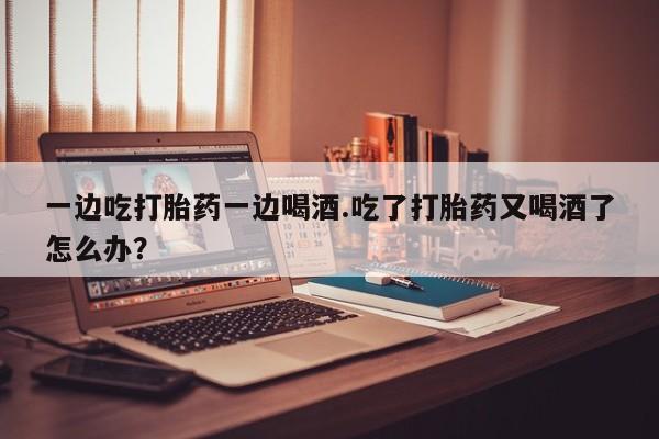 米非米索购买微信一边吃打胎药一边喝酒.吃了打胎药又喝酒了怎么办？