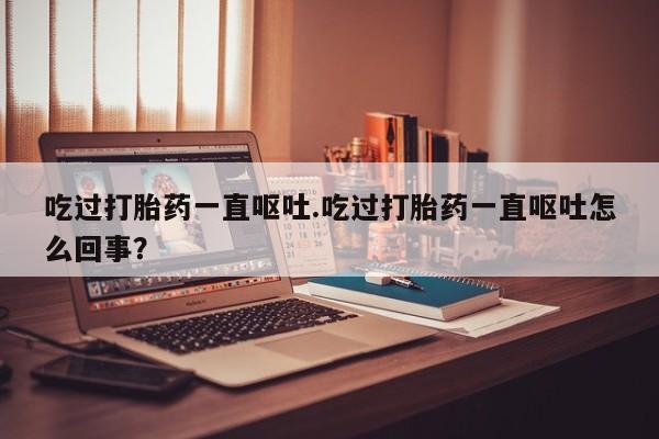 米非米索购买微信吃过打胎药一直呕吐.吃过打胎药一直呕吐怎么回事?