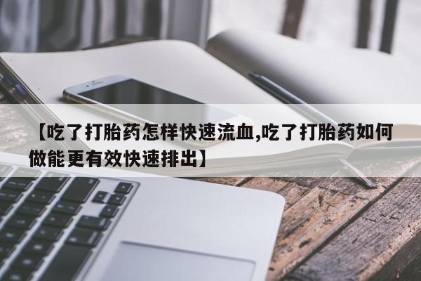 米非米索购买微信【吃了打胎药怎样快速流血,吃了打胎药如何做能更有效快速排出】
