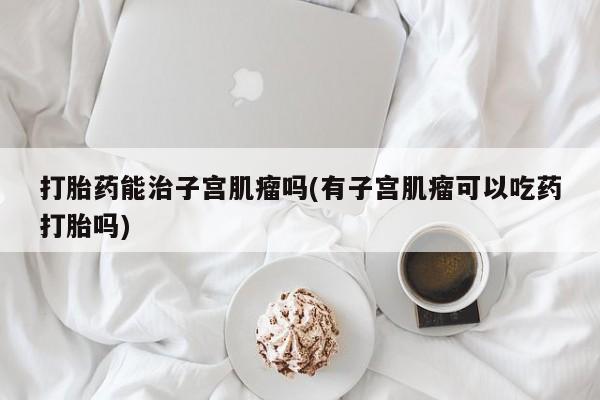 米非米索购买微信打胎药能治子宫肌瘤吗(有子宫肌瘤可以吃药打胎吗)