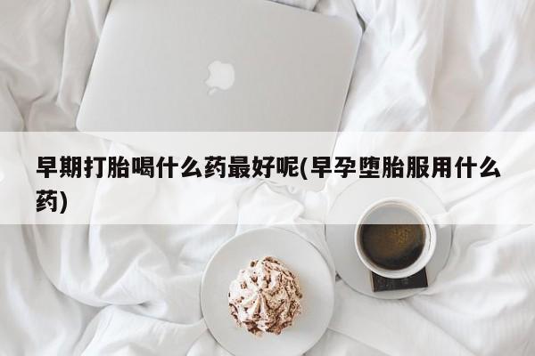 米非米索购买微信早期打胎喝什么药最好呢(早孕堕胎服用什么药)