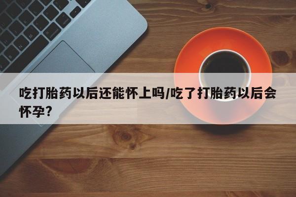 米非米索购买微信吃打胎药以后还能怀上吗/吃了打胎药以后会怀孕?