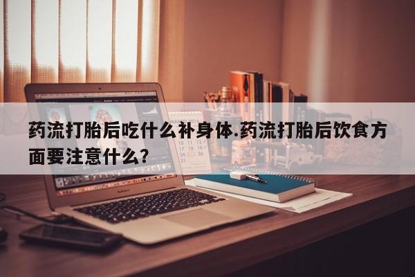 米非米索购买微信药流打胎后吃什么补身体.药流打胎后饮食方面要注意什么？