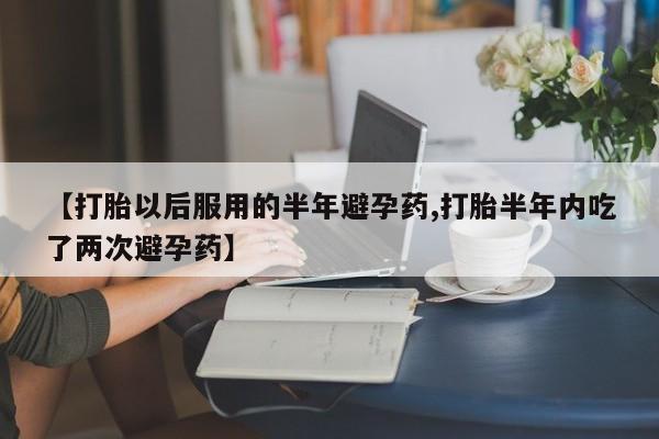 米非米索购买微信【打胎以后服用的半年避孕药,打胎半年内吃了两次避孕药】
