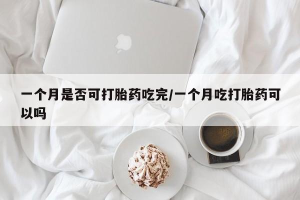 米非米索购买微信一个月是否可打胎药吃完/一个月吃打胎药可以吗