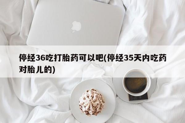 米非米索购买微信停经36吃打胎药可以吧(停经35天内吃药对胎儿的)