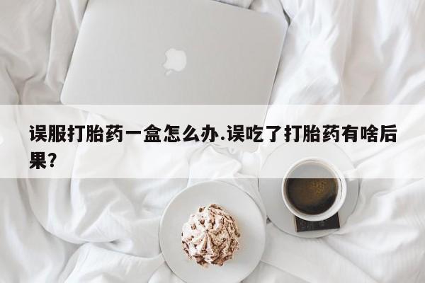米非米索购买微信误服打胎药一盒怎么办.误吃了打胎药有啥后果？