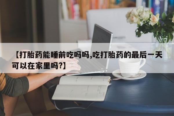 米非米索购买微信【打胎药能睡前吃吗吗,吃打胎药的最后一天可以在家里吗?】