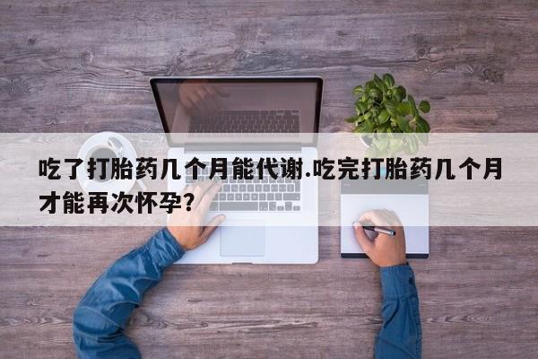 米非米索购买微信吃了打胎药几个月能代谢.吃完打胎药几个月才能再次怀孕？