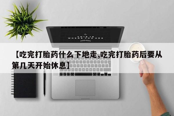 米非米索购买微信【吃完打胎药什么下地走,吃完打胎药后要从第几天开始休息】