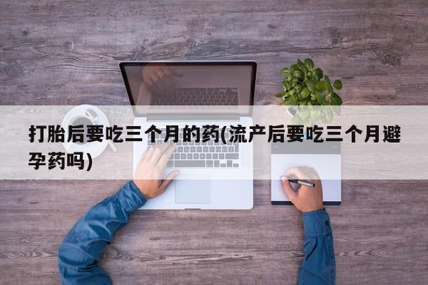 米非米索购买微信打胎后要吃三个月的药(流产后要吃三个月避孕药吗)